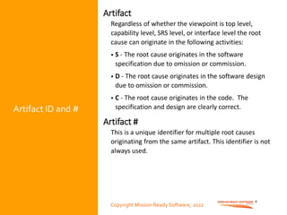Copyright Mission Ready Software, 2022
Artifact ID and #
Artifact
Regardless of whether the viewpoint is top level,
capability level, SRS level, or interface level the root
cause can originate in the following activities:
• S - The root cause originates in the software
specification due to omission or commission.
• D - The root cause originates in the software design
due to omission or commission.
• C - The root cause originates in the code. The
specification and design are clearly correct.
Artifact #
This is a unique identifier for multiple root causes
originating from the same artifact. This identifier is not
always used.
9
Copyright Mission Ready Software, 2022
 