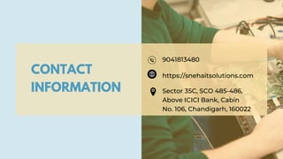CONTACT
INFORMATION
9041813480
https://snehaitsolutions.com
Sector 35C, SCO 485-486,
Above ICICI Bank, Cabin
No. 106, Chandigarh, 160022
 
