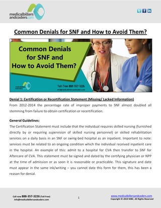 Call now 888-357-3226 (Toll Free)
info@medicalbillersandcoders.com
www.medicalbillersandcoders.com
Copyright ©-2019 MBC. All Rights Reserved1
Common Denials for SNF and How to Avoid Them?
Denial 1: Certification or Recertification Statement (Missing/ Lacked Information)
From 2012-2014 the percentage rate of improper payments to SNF almost doubled all
stemming from failure to obtain certification or recertification.
General Guidelines:
The Certification Statement must include that the individual requires skilled nursing (furnished
directly by or requiring supervision of skilled nursing personnel) or skilled rehabilitation
services on a daily basis in an SNF or swing-bed hospital as an inpatient. Important to note:
services must be related to an ongoing condition which the individual received inpatient care
in the hospital. An example of this: admit to a hospital for CVA then transfer to SNF for
Aftercare of CVA. This statement must be signed and dated by the certifying physician or NPP
at the time of admission or as soon it is reasonable or practicable. This signature and date
must appear in the same ink/writing – you cannot date this form for them, this has been a
reason for denial.
 
