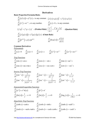 Common Derivatives and Integrals
Visit http://tutorial.math.lamar.edu for a complete set of Calculus I & II notes. © 2005 Paul Dawkins
Derivatives
Basic Properties/Formulas/Rules
( )( ) ( )
d
cf x cf x
dx
′= , c is any constant. ( ) ( )( ) ( ) ( )f x g x f x g x′ ′ ′± = ±
( ) 1n nd
x nx
dx
−
= , n is any number. ( ) 0
d
c
dx
= , c is any constant.
( )f g f g f g′ ′ ′= + – (Product Rule) 2
f f g f g
g g
′ ′ ′  −
= 
 
– (Quotient Rule)
( )( )( ) ( )( ) ( )
d
f g x f g x g x
dx
′ ′= (Chain Rule)
( )
( ) ( ) ( )g x g xd
g x
dx
′=e e ( )( )
( )
( )
ln
g xd
g x
dx g x
′
=
Common Derivatives
Polynomials
( ) 0
d
c
dx
= ( ) 1
d
x
dx
= ( )
d
cx c
dx
= ( ) 1n nd
x nx
dx
−
= ( ) 1n nd
cx ncx
dx
−
=
Trig Functions
( )sin cos
d
x x
dx
= ( )cos sin
d
x x
dx
= − ( ) 2
tan sec
d
x x
dx
=
( )sec sec tan
d
x x x
dx
= ( )csc csc cot
d
x x x
dx
= − ( ) 2
cot csc
d
x x
dx
= −
Inverse Trig Functions
( )1
2
1
sin
1
d
x
dx x
−
=
−
( )1
2
1
cos
1
d
x
dx x
−
= −
−
( )1
2
1
tan
1
d
x
dx x
−
=
+
( )1
2
1
sec
1
d
x
dx x x
−
=
−
( )1
2
1
csc
1
d
x
dx x x
−
= −
−
( )1
2
1
cot
1
d
x
dx x
−
= −
+
Exponential/Logarithm Functions
( ) ( )lnx xd
a a a
dx
= ( )x xd
dx
=e e
( )( ) 1
ln , 0
d
x x
dx x
= > ( ) 1
ln , 0
d
x x
dx x
= ≠ ( )( ) 1
log , 0
ln
a
d
x x
dx x a
= >
Hyperbolic Trig Functions
( )sinh cosh
d
x x
dx
= ( )cosh sinh
d
x x
dx
= ( ) 2
tanh sech
d
x x
dx
=
( )sech sech tanh
d
x x x
dx
= − ( )csch csch coth
d
x x x
dx
= − ( ) 2
coth csch
d
x x
dx
= −
 