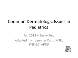 Common Dermatologic Issues in
Pediatrics
Fall 2013 – Becky Perz
Adapted from Jennifer Kaus, MSN,
FNP-BC, APNP
 