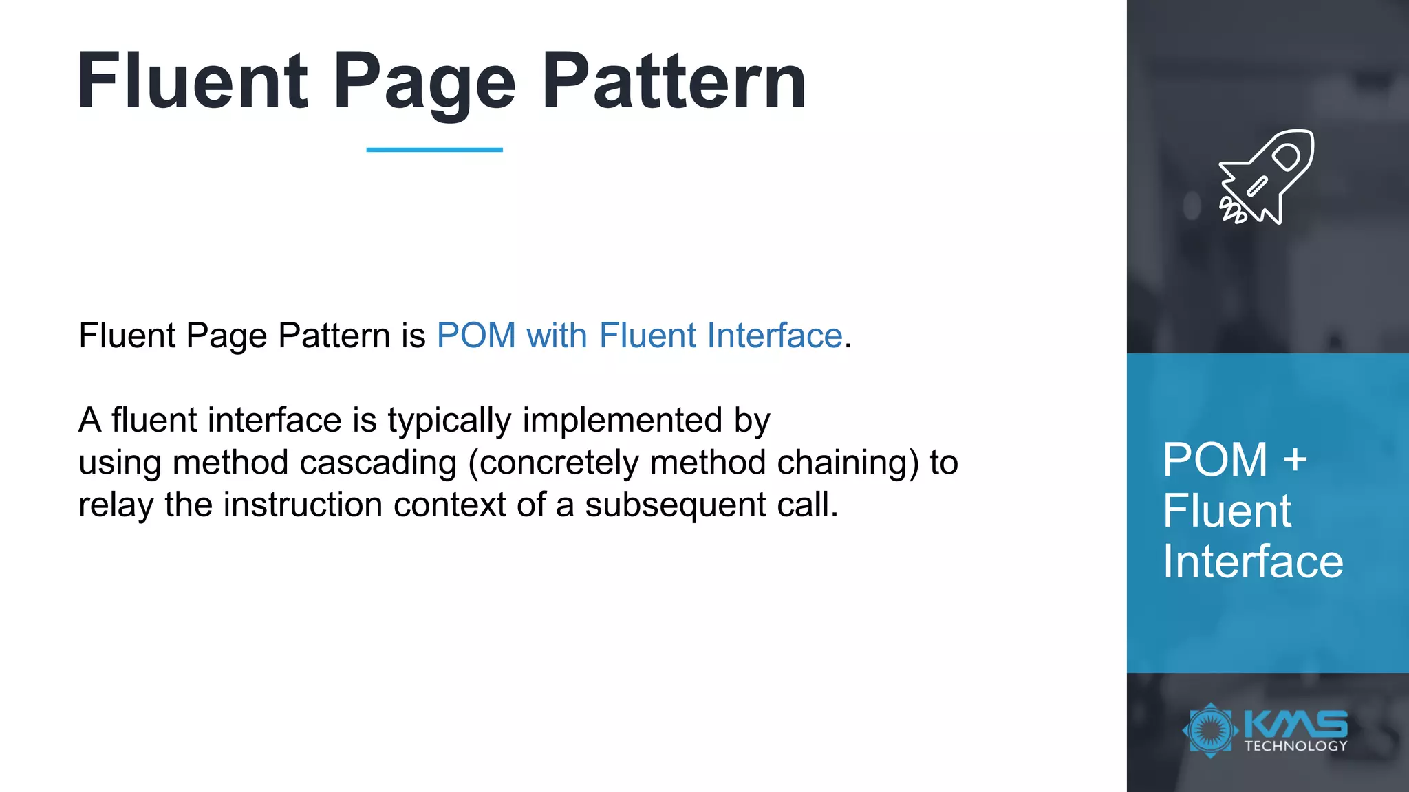 Fluent Page Pattern POM + Fluent Interface Fluent Page Pattern is POM with Fluent Interface. A fluent interface is typically implemented by using method cascading (concretely method chaining) to relay the instruction context of a subsequent call. 