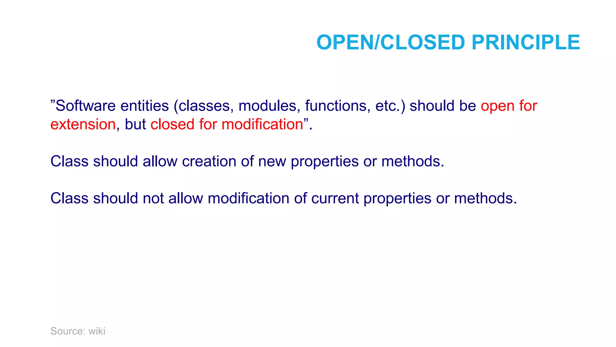 OPEN/CLOSED PRINCIPLE ”Software entities (classes, modules, functions, etc.) should be open for extension, but closed for modification”. Class should allow creation of new properties or methods. Class should not allow modification of current properties or methods. Source: wiki 