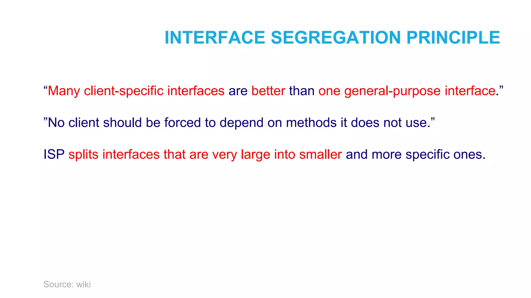 INTERFACE SEGREGATION PRINCIPLE “Many client-specific interfaces are better than one general-purpose interface.” ”No client should be forced to depend on methods it does not use.” ISP splits interfaces that are very large into smaller and more specific ones. Source: wiki 