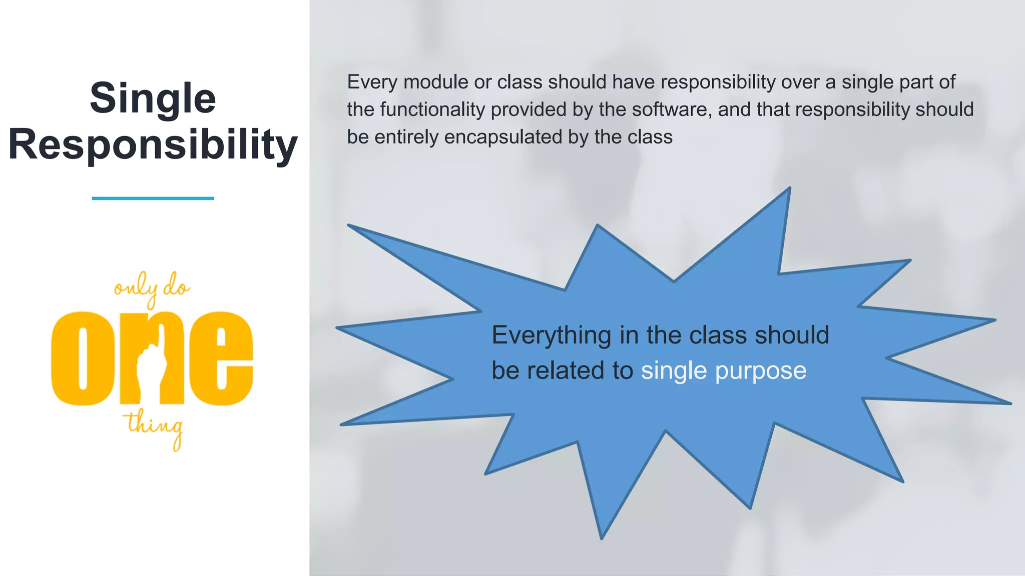Every module or class should have responsibility over a single part of the functionality provided by the software, and that responsibility should be entirely encapsulated by the class Single Responsibility Everything in the class should be related to single purpose 