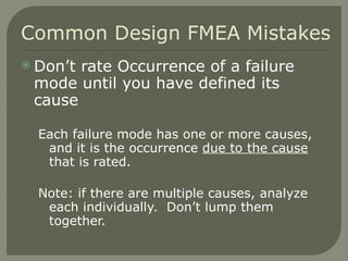 Don’t rate Occurrence of a failure mode until you have defined its cause Each failure mode has one or more causes, and it is the occurrence  due to the cause  that is rated. Note: if there are multiple causes, analyze each individually.  Don’t lump them together.  Common Design FMEA Mistakes 