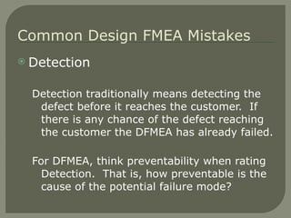 Detection Detection traditionally means detecting the defect before it reaches the customer.  If there is any chance of the defect reaching the customer the DFMEA has already failed. For DFMEA, think preventability when rating Detection.  That is, how preventable is the cause of the potential failure mode? Common Design FMEA Mistakes 
