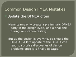 Update the DFMEA often Many teams only create a preliminary DFMEA early in the design cycle, and a final one during verification testing. But as the design is evolving, so should the DFMEA.  A late update of the DFMEA can lead to surprise discoveries of design problems once it is finally updated. Common Design FMEA Mistakes 