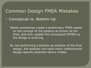 Conceptual vs. Bottom-Up Teams sometimes create a preliminary FMEA based on the concept of the product as known at the time, and only update this conceptual DFMEA as the design is evolving. By not performing a bottom-up analysis of the final design, the analysis can have many undiscovered design-specific potential failure modes. Common Design FMEA Mistakes 