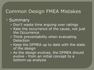 Summary Don’t waste time arguing over ratings Rate the occurrence of the cause, not just the Occurrence Think preventability when evaluating Detection Keep the DFMEA up to date with the state of the design As the design evolves, the DFMEA should evolve - from an initial concept to a bottom-up analysis Common Design FMEA Mistakes 