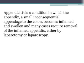 Appendicitis is a condition in which the
appendix, a small inconsequential
appendage to the colon, becomes inflamed
and swollen and many cases require removal
of the inflamed appendix, either by
laparotomy or laparoscopy.
 