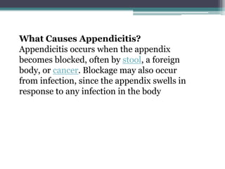 What Causes Appendicitis?
Appendicitis occurs when the appendix
becomes blocked, often by stool, a foreign
body, or cancer. Blockage may also occur
from infection, since the appendix swells in
response to any infection in the body
 