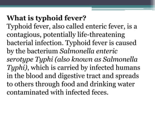 What is typhoid fever?
Typhoid fever, also called enteric fever, is a
contagious, potentially life-threatening
bacterial infection. Typhoid fever is caused
by the bacterium Salmonella enteric
serotype Typhi (also known as Salmonella
Typhi), which is carried by infected humans
in the blood and digestive tract and spreads
to others through food and drinking water
contaminated with infected feces.
 