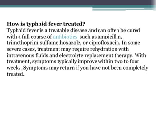 How is typhoid fever treated?
Typhoid fever is a treatable disease and can often be cured
with a full course of antibiotics, such as ampicillin,
trimethoprim-sulfamethoxazole, or ciprofloxacin. In some
severe cases, treatment may require rehydration with
intravenous fluids and electrolyte replacement therapy. With
treatment, symptoms typically improve within two to four
weeks. Symptoms may return if you have not been completely
treated.
 