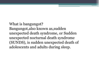 What is bangungot?
Bangungot,also known as,sudden
unexpected death syndrome, or Sudden
unexpected nocturnal death syndrome
(SUNDS), is sudden unexpected death of
adolescents and adults during sleep.
 