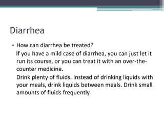 Diarrhea
• How can diarrhea be treated?
  If you have a mild case of diarrhea, you can just let it
  run its course, or you can treat it with an over-the-
  counter medicine.
  Drink plenty of fluids. Instead of drinking liquids with
  your meals, drink liquids between meals. Drink small
  amounts of fluids frequently.
 