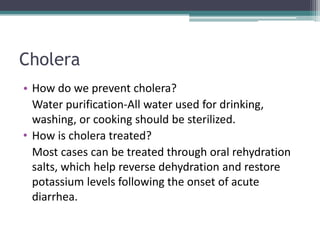 Cholera
• How do we prevent cholera?
  Water purification-All water used for drinking,
  washing, or cooking should be sterilized.
• How is cholera treated?
  Most cases can be treated through oral rehydration
  salts, which help reverse dehydration and restore
  potassium levels following the onset of acute
  diarrhea.
 