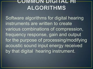 Software algorithms for digital hearing
instruments are written to create
various combinations of compression,
frequency response, gain and output
for the purpose of processing/modifying
acoustic sound input energy received
by that digital hearing instrument.
 