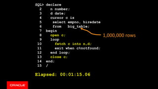 SQL> declare
2 n number;
3 d date;
4 cursor c is
5 select empno, hiredate
6 from big_table;
7 begin
8 open c;
9 loop
10 fetch c into n,d;
11 exit when c%notfound;
12 end loop;
13 close c;
14 end;
15 /
Elapsed: 00:01:15.06
1,000,000 rows
 