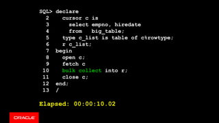 SQL> declare
2 cursor c is
3 select empno, hiredate
4 from big_table;
5 type c_list is table of c%rowtype;
6 r c_list;
7 begin
8 open c;
9 fetch c
10 bulk collect into r;
11 close c;
12 end;
13 /
Elapsed: 00:00:10.02
 