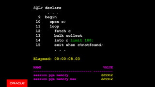 SQL> declare
. . .
9 begin
10 open c;
11 loop
12 fetch c
13 bulk collect
14 into r limit 100;
15 exit when c%notfound;
. . .
Elapsed: 00:00:08.03
NAME VALUE
------------------------------ ----------
session pga memory 225912
session pga memory max 225912
 