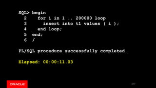 SQL> begin
2 for i in 1 .. 200000 loop
3 insert into t1 values ( i );
4 end loop;
5 end;
6 /
PL/SQL procedure successfully completed.
Elapsed: 00:00:11.03
217
 
