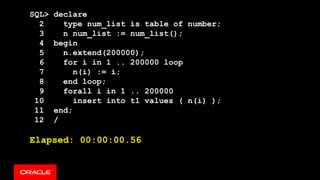 SQL> declare
2 type num_list is table of number;
3 n num_list := num_list();
4 begin
5 n.extend(200000);
6 for i in 1 .. 200000 loop
7 n(i) := i;
8 end loop;
9 forall i in 1 .. 200000
10 insert into t1 values ( n(i) );
11 end;
12 /
Elapsed: 00:00:00.56
 