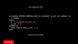 62
procedure STRING_CHECK(p_text_in varchar2, p_ret out number) is
x number;
begin
x := to_number(p_text_in);
p_ret := 0;
exception
when others then p_ret := 1;
end;
no logical I/O
more accurate
 