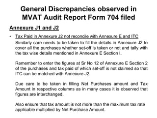 General Discrepancies observed in
MVAT Audit Report Form 704 filed
Annexure J1 and J2
• Tax Paid in Annexure J2 not reconcile with Annexure E and ITC
Similarly care needs to be taken to fill the details in Annexure J2 to
cover all the purchases whether set-off is taken or not and tally with
the tax wise details mentioned in Annexure E Section I.
Remember to enter the figures at Sr No 12 of Annexure E Section 2
of the purchases and tax paid of which set-off is not claimed so that
ITC can be matched with Annexure J2.
Due care to be taken in filling Net Purchases amount and Tax
Amount in respective columns as in many cases it is observed that
figures are interchanged.
Also ensure that tax amount is not more than the maximum tax rate
applicable multiplied by Net Purchase Amount.

 