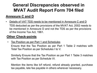General Discrepancies observed in
MVAT Audit Report Form 704 filed
Annexure C and D
• Details of VAT TDS needs to be mentioned in Annexure C and D
TDS deducted as per the provisions of the MVAT Act, 2002 needs to
be mentioned in Annexure D and not the TDS as per the provisions
of the Income Tax Act, 1961.

Other Check-points
• Tax Position as per Part 1 and Schedules
Ensure that the Tax Position as per Part 1 Table 2 matches with
Total Tax Position as per Schedules I to V.
Similarly Ensure that the Tax Position as per Part 1 Table 3 matches
with Tax Position as per Schedule VI.
Mention the items like b/f refund, refund already granted, purchase
tax payable, late fee payable in others wherever necessary.

 