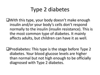 Type 2 diabetes
With this type, your body doesn’t make enough
insulin and/or your body’s cells don’t respond
normally to the insulin (insulin resistance). This is
the most common type of diabetes. It mainly
affects adults, but children can have it as well.
Prediabetes: This type is the stage before Type 2
diabetes. Your blood glucose levels are higher
than normal but not high enough to be officially
diagnosed with Type 2 diabetes.
 