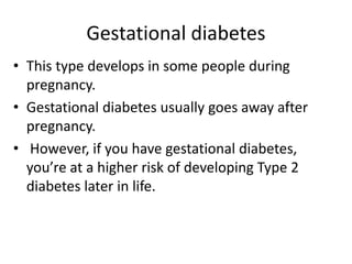 Gestational diabetes
• This type develops in some people during
pregnancy.
• Gestational diabetes usually goes away after
pregnancy.
• However, if you have gestational diabetes,
you’re at a higher risk of developing Type 2
diabetes later in life.
 