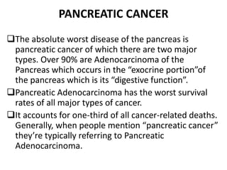 PANCREATIC CANCER
The absolute worst disease of the pancreas is
pancreatic cancer of which there are two major
types. Over 90% are Adenocarcinoma of the
Pancreas which occurs in the “exocrine portion”of
the pancreas which is its “digestive function”.
Pancreatic Adenocarcinoma has the worst survival
rates of all major types of cancer.
It accounts for one-third of all cancer-related deaths.
Generally, when people mention “pancreatic cancer”
they’re typically referring to Pancreatic
Adenocarcinoma.
 