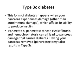 Type 3c diabetes
• This form of diabetes happens when your
pancreas experiences damage (other than
autoimmune damage), which affects its ability
to produce insulin.
• Pancreatitis, pancreatic cancer, cystic fibrosis
and hemochromatosis can all lead to pancreas
damage that causes diabetes. Having your
pancreas removed (pancreatectomy) also
results in Type 3c.
 