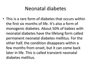 Neonatal diabetes
• This is a rare form of diabetes that occurs within
the first six months of life. It’s also a form of
monogenic diabetes. About 50% of babies with
neonatal diabetes have the lifelong form called
permanent neonatal diabetes mellitus. For the
other half, the condition disappears within a
few months from onset, but it can come back
later in life. This is called transient neonatal
diabetes mellitus.
 