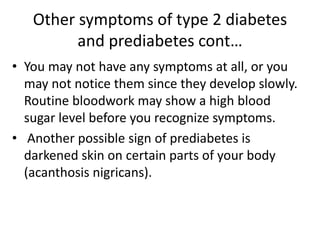 Other symptoms of type 2 diabetes
and prediabetes cont…
• You may not have any symptoms at all, or you
may not notice them since they develop slowly.
Routine bloodwork may show a high blood
sugar level before you recognize symptoms.
• Another possible sign of prediabetes is
darkened skin on certain parts of your body
(acanthosis nigricans).
 