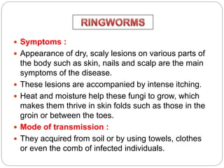  Symptoms :
 Appearance of dry, scaly lesions on various parts of
the body such as skin, nails and scalp are the main
symptoms of the disease.
 These lesions are accompanied by intense itching.
 Heat and moisture help these fungi to grow, which
makes them thrive in skin folds such as those in the
groin or between the toes.
 Mode of transmission :
 They acquired from soil or by using towels, clothes
or even the comb of infected individuals.
 
