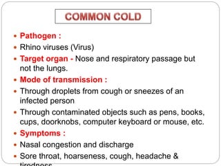  Pathogen :
 Rhino viruses (Virus)
 Target organ - Nose and respiratory passage but
not the lungs.
 Mode of transmission :
 Through droplets from cough or sneezes of an
infected person
 Through contaminated objects such as pens, books,
cups, doorknobs, computer keyboard or mouse, etc.
 Symptoms :
 Nasal congestion and discharge
 Sore throat, hoarseness, cough, headache &
 