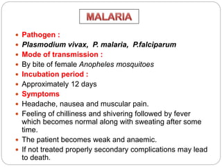  Pathogen :
 Plasmodium vivax, P. malaria, P.falciparum
 Mode of transmission :
 By bite of female Anopheles mosquitoes
 Incubation period :
 Approximately 12 days
 Symptoms
 Headache, nausea and muscular pain.
 Feeling of chilliness and shivering followed by fever
which becomes normal along with sweating after some
time.
 The patient becomes weak and anaemic.
 If not treated properly secondary complications may lead
to death.
 