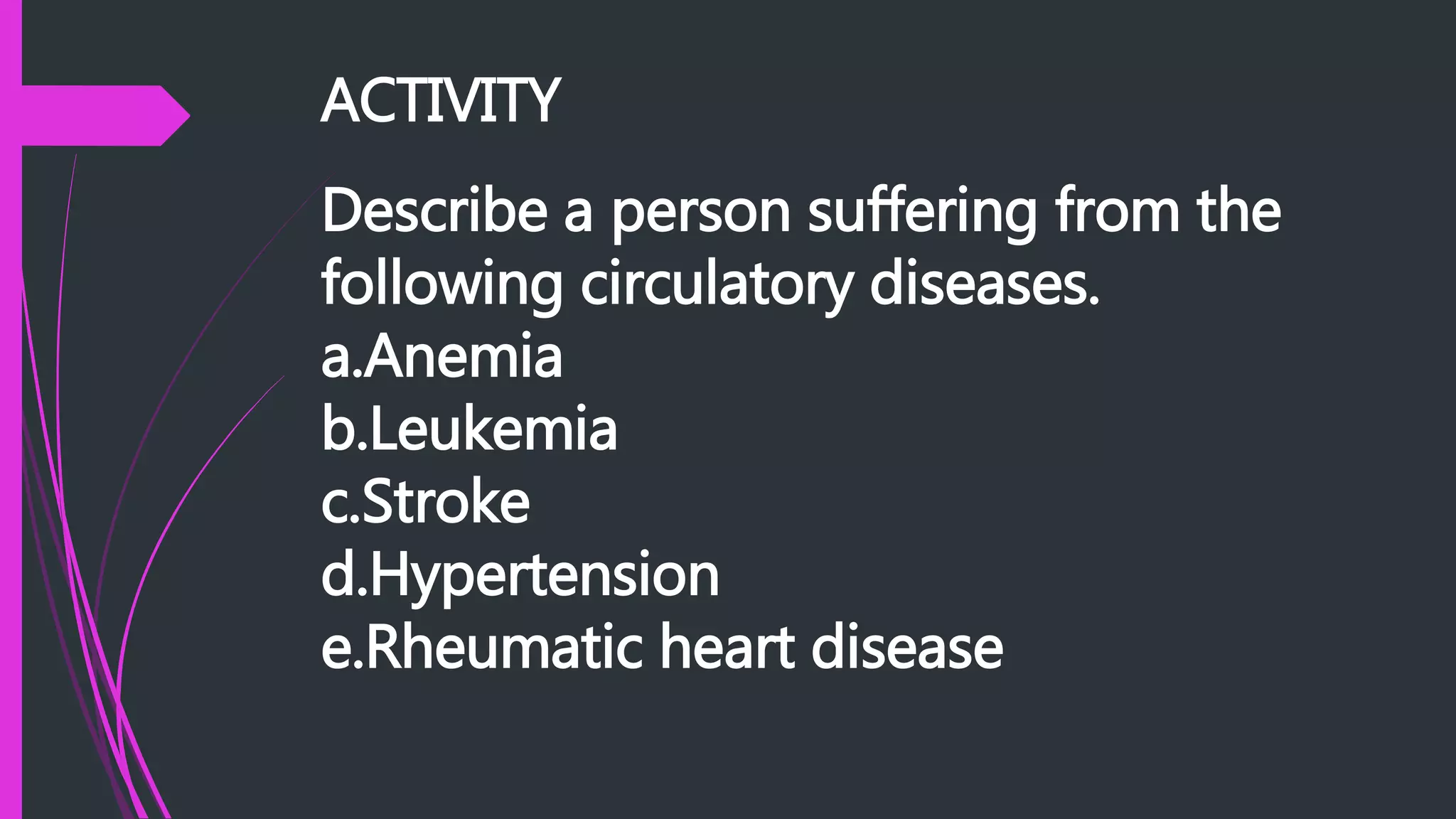 ACTIVITY
Describe a person suffering from the
following circulatory diseases.
a.Anemia
b.Leukemia
c.Stroke
d.Hypertension
e.Rheumatic heart disease
 