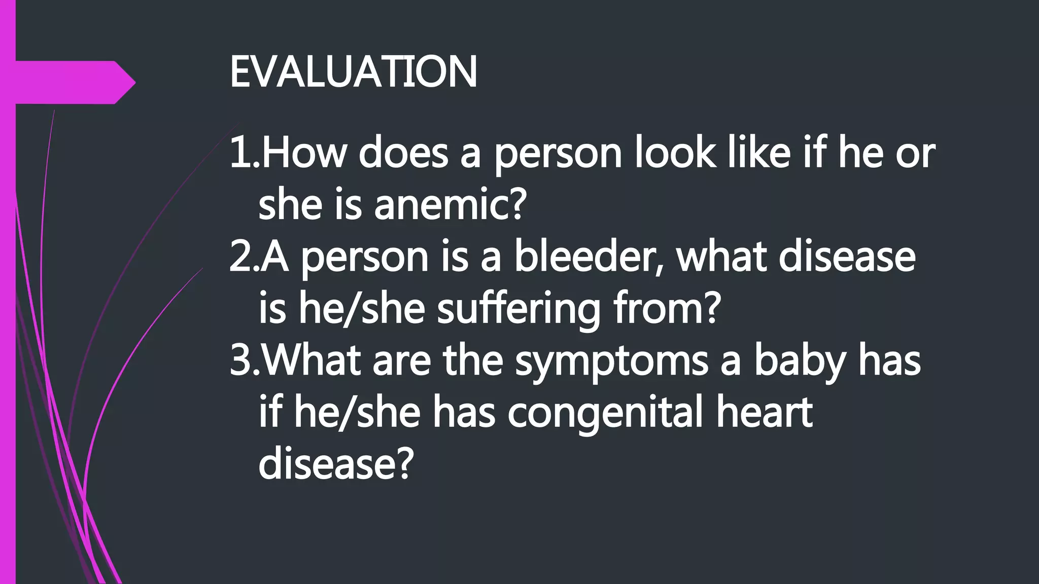 EVALUATION
1.How does a person look like if he or
she is anemic?
2.A person is a bleeder, what disease
is he/she suffering from?
3.What are the symptoms a baby has
if he/she has congenital heart
disease?
 