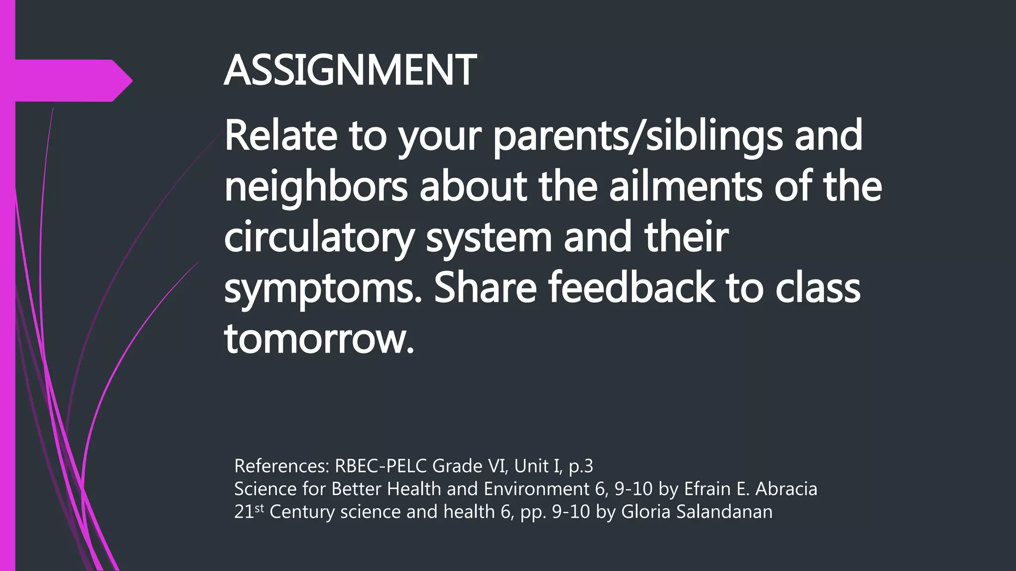 ASSIGNMENT
Relate to your parents/siblings and
neighbors about the ailments of the
circulatory system and their
symptoms. Share feedback to class
tomorrow.
References: RBEC-PELC Grade VI, Unit I, p.3
Science for Better Health and Environment 6, 9-10 by Efrain E. Abracia
21st Century science and health 6, pp. 9-10 by Gloria Salandanan
 