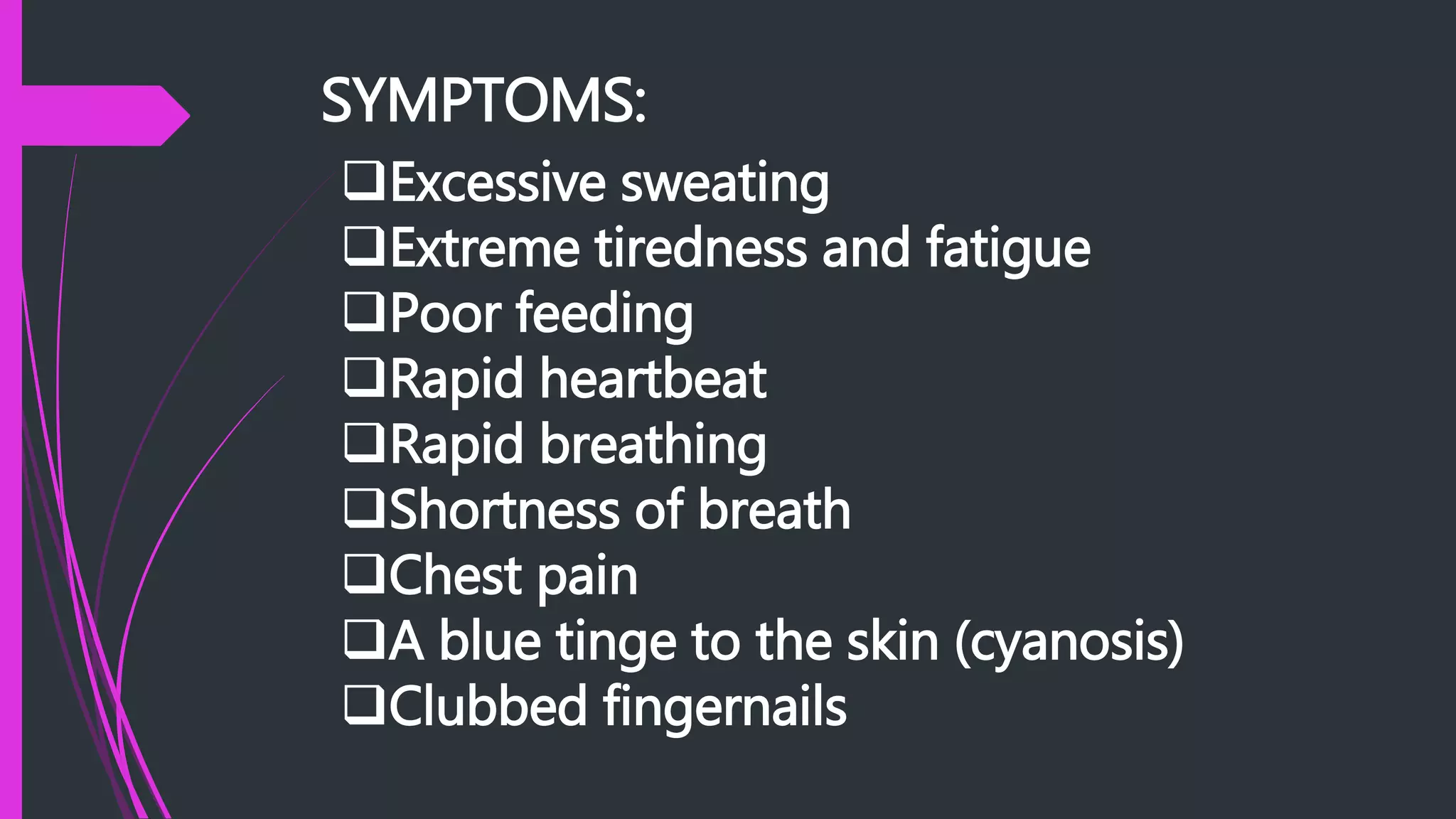 SYMPTOMS:
Excessive sweating
Extreme tiredness and fatigue
Poor feeding
Rapid heartbeat
Rapid breathing
Shortness of breath
Chest pain
A blue tinge to the skin (cyanosis)
Clubbed fingernails
 