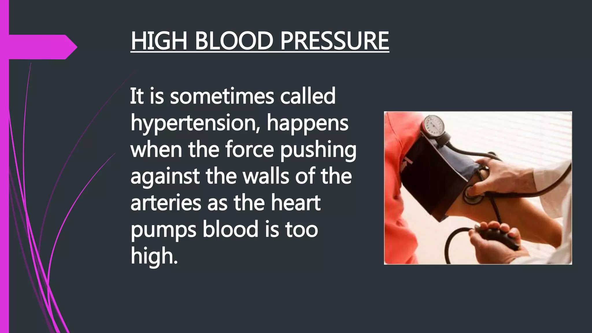 HIGH BLOOD PRESSURE
It is sometimes called
hypertension, happens
when the force pushing
against the walls of the
arteries as the heart
pumps blood is too
high.
 