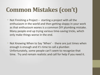 Common Mistakes (con’t)
• Not Finishing a Project – starting a project with all the
  enthusiasm in the world and then getting sloppy in your work
  as that enthusiasm wanes is a common DIY plumbing mistake.
  Many people end up trying various time-saving tricks, which
  only make things worse in the end.

• Not Knowing When to Say ‘When’ - there are just times when
  enough is enough and it’s time to call a plumber.
  Unfortunately, some people can’t seem to recognize that
  time. Try and remain realistic and call for help if you need it.
 