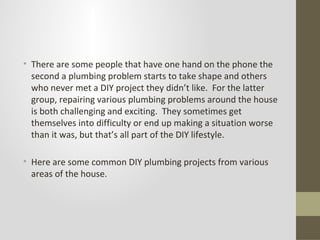 • There are some people that have one hand on the phone the
  second a plumbing problem starts to take shape and others
  who never met a DIY project they didn’t like. For the latter
  group, repairing various plumbing problems around the house
  is both challenging and exciting. They sometimes get
  themselves into difficulty or end up making a situation worse
  than it was, but that’s all part of the DIY lifestyle.

• Here are some common DIY plumbing projects from various
  areas of the house.
 