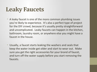Leaky Faucets
• A leaky faucet is one of the more common plumbing issues
  you’re likely to experience. It’s also a perfect type of project
  for the DIY crowd, because it’s usually pretty straightforward
  and uncomplicated. Leaky faucets can happen in the kitchen,
  bathroom, laundry room, or anywhere else you might have a
  faucet in the house.

• Usually, a faucet starts leaking the washers and seals that
  keep the water inside get older and start to wear out. Make
  sure you get the right accessories for your brand of faucet,
  and turn off the water supply before you start removing the
  faucets.
 