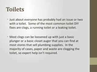 Toilets
• Just about everyone has probably had an issue or two
  with a toilet. Some of the most common toilet DIY
  fixes are clogs, a running toilet or a leaking toilet.

• Most clogs can be loosened up with just a basic
  plunger or a basic closet auger that you can find at
  most stores that sell plumbing supplies. In the
  majority of cases, paper and waste are clogging the
  toilet, so expert help isn’t required.
 