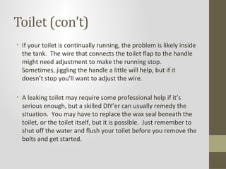 Toilet (con’t)
• If your toilet is continually running, the problem is likely inside
  the tank. The wire that connects the toilet flap to the handle
  might need adjustment to make the running stop.
  Sometimes, jiggling the handle a little will help, but if it
  doesn’t stop you’ll want to adjust the wire.

• A leaking toilet may require some professional help if it’s
  serious enough, but a skilled DIY’er can usually remedy the
  situation. You may have to replace the wax seal beneath the
  toilet, or the toilet itself, but it is possible. Just remember to
  shut off the water and flush your toilet before you remove the
  bolts and get started.
 
