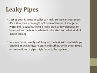 Leaky Pipes
• Just as your faucets or toilet can leak, so too can your pipes. If
  it’s a slow leak, you might not even notice until you get a
  water bill. Basically, fixing a leaky pipe largely depends on
  how serious the leak is, where it is located and what kind of
  pipe is leaking.

• In some cases, simply patching up the leak with materials you
  can find at the hardware store will suffice, while other times
  entire sections of pipe might have to be replaced.
 